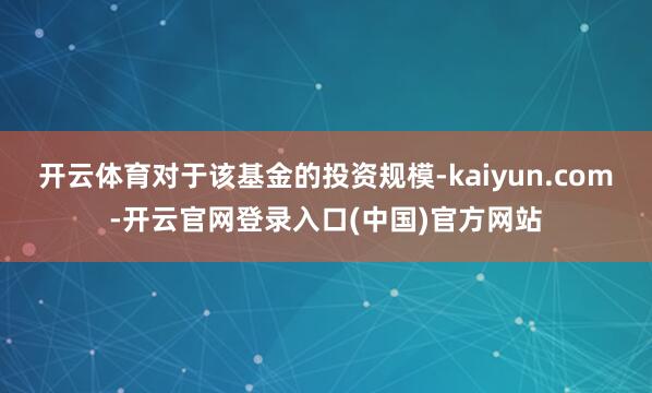 开云体育　　对于该基金的投资规模-kaiyun.com-开云官网登录入口(中国)官方网站