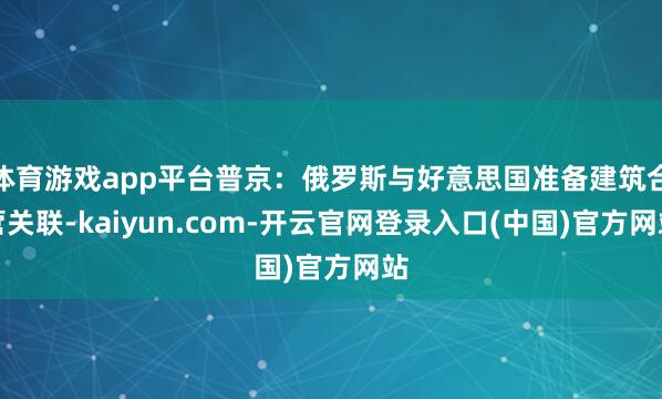 体育游戏app平台普京：俄罗斯与好意思国准备建筑合营关联-kaiyun.com-开云官网登录入口(中国)官方网站