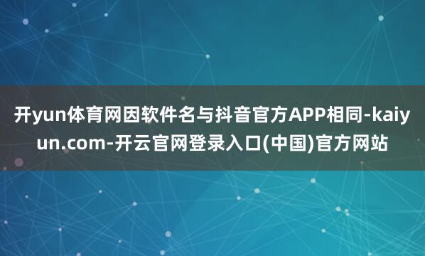 开yun体育网因软件名与抖音官方APP相同-kaiyun.com-开云官网登录入口(中国)官方网站