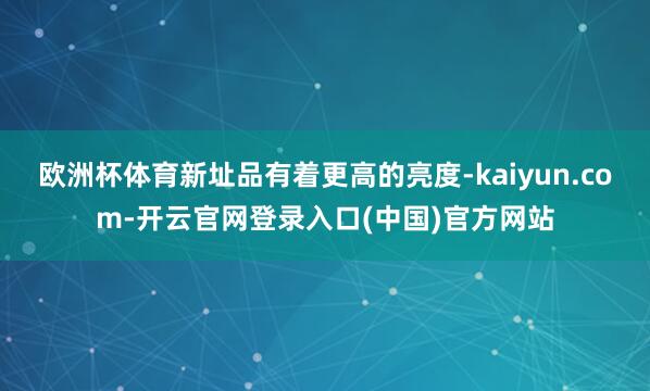 欧洲杯体育新址品有着更高的亮度-kaiyun.com-开云官网登录入口(中国)官方网站