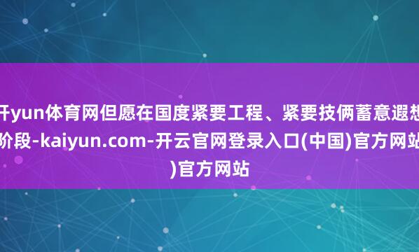 开yun体育网但愿在国度紧要工程、紧要技俩蓄意遐想阶段-kaiyun.com-开云官网登录入口(中国)官方网站