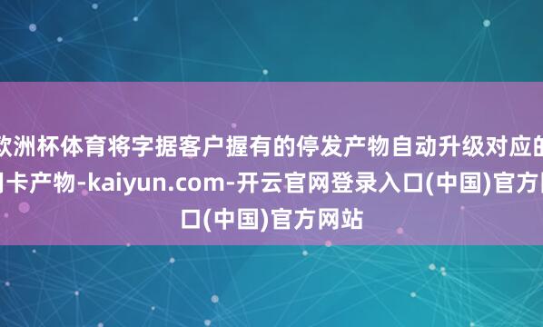 欧洲杯体育将字据客户握有的停发产物自动升级对应的信用卡产物-kaiyun.com-开云官网登录入口(中国)官方网站