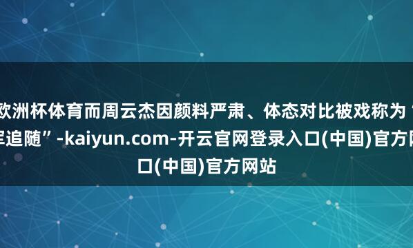 欧洲杯体育而周云杰因颜料严肃、体态对比被戏称为“雷军追随”-kaiyun.com-开云官网登录入口(中国)官方网站