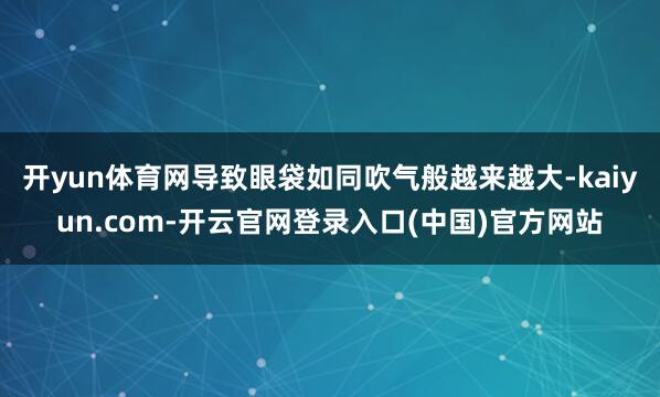 开yun体育网导致眼袋如同吹气般越来越大-kaiyun.com-开云官网登录入口(中国)官方网站