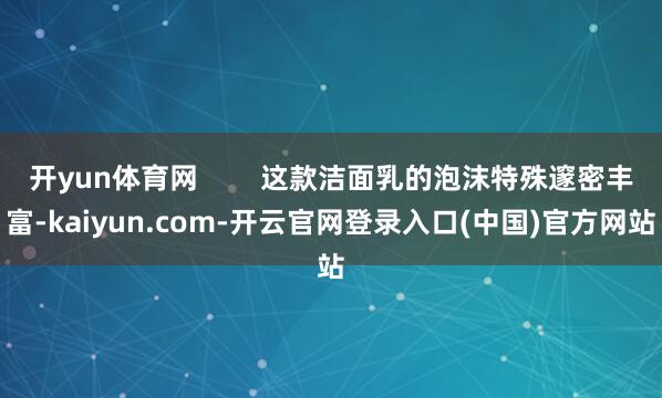 开yun体育网        这款洁面乳的泡沫特殊邃密丰富-kaiyun.com-开云官网登录入口(中国)官方网站