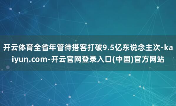 开云体育全省年管待搭客打破9.5亿东说念主次-kaiyun.com-开云官网登录入口(中国)官方网站