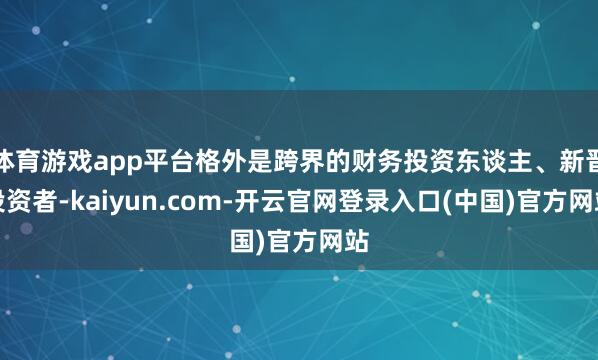 体育游戏app平台格外是跨界的财务投资东谈主、新晋投资者-kaiyun.com-开云官网登录入口(中国)官方网站