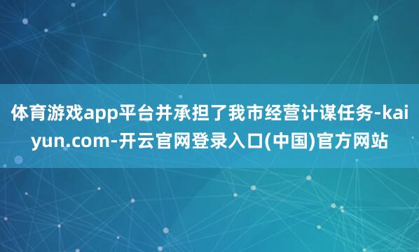 体育游戏app平台并承担了我市经营计谋任务-kaiyun.com-开云官网登录入口(中国)官方网站