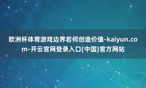 欧洲杯体育游戏边界若何创造价值-kaiyun.com-开云官网登录入口(中国)官方网站
