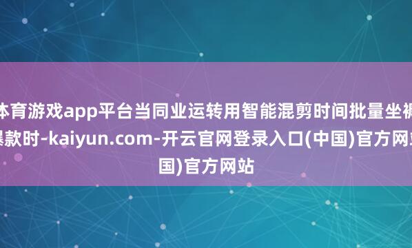 体育游戏app平台当同业运转用智能混剪时间批量坐褥爆款时-kaiyun.com-开云官网登录入口(中国)官方网站
