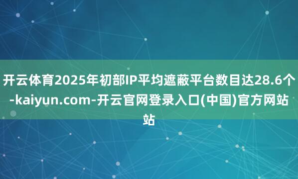 开云体育2025年初部IP平均遮蔽平台数目达28.6个-kaiyun.com-开云官网登录入口(中国)官方网站