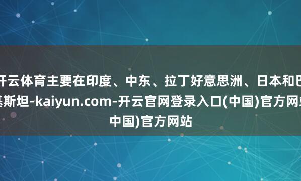 开云体育主要在印度、中东、拉丁好意思洲、日本和巴基斯坦-kaiyun.com-开云官网登录入口(中国)官方网站