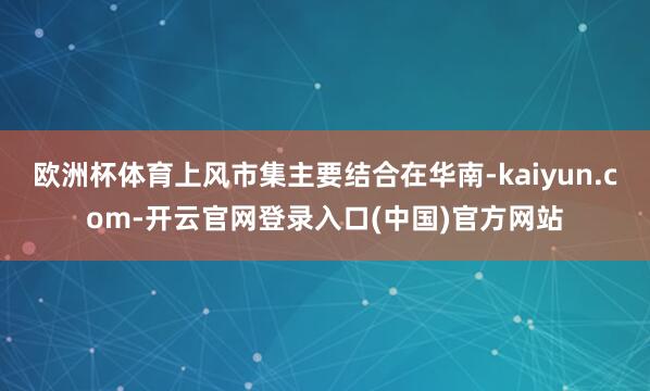 欧洲杯体育上风市集主要结合在华南-kaiyun.com-开云官网登录入口(中国)官方网站