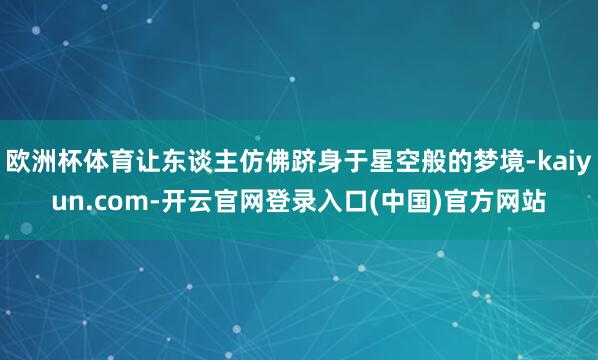 欧洲杯体育让东谈主仿佛跻身于星空般的梦境-kaiyun.com-开云官网登录入口(中国)官方网站