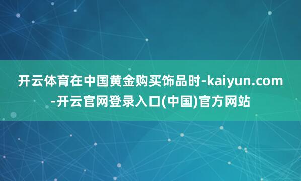 开云体育在中国黄金购买饰品时-kaiyun.com-开云官网登录入口(中国)官方网站