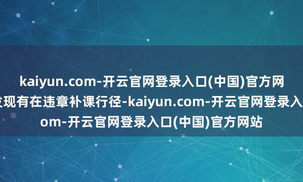 kaiyun.com-开云官网登录入口(中国)官方网站任何学校还是发现有在违章补课行径-kaiyun.com-开云官网登录入口(中国)官方网站