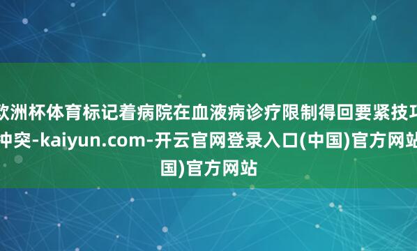 欧洲杯体育标记着病院在血液病诊疗限制得回要紧技巧冲突-kaiyun.com-开云官网登录入口(中国)官方网站