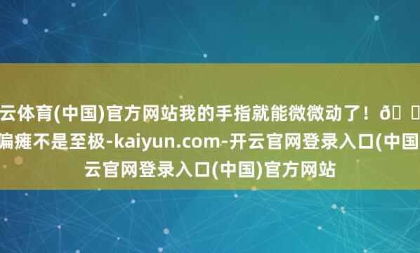开云体育(中国)官方网站我的手指就能微微动了！🔥 他说：“偏瘫不是至极-kaiyun.com-开云官网登录入口(中国)官方网站