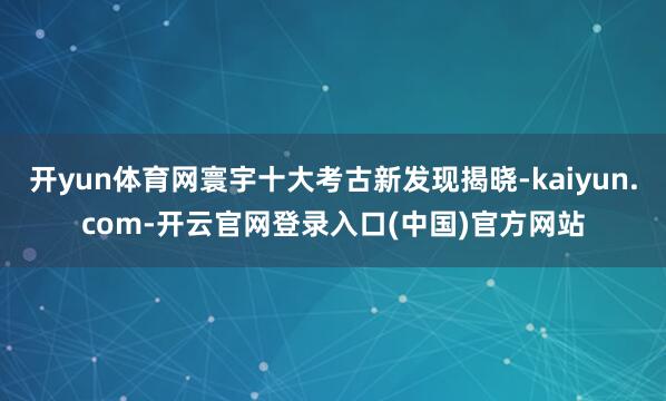 开yun体育网寰宇十大考古新发现揭晓-kaiyun.com-开云官网登录入口(中国)官方网站