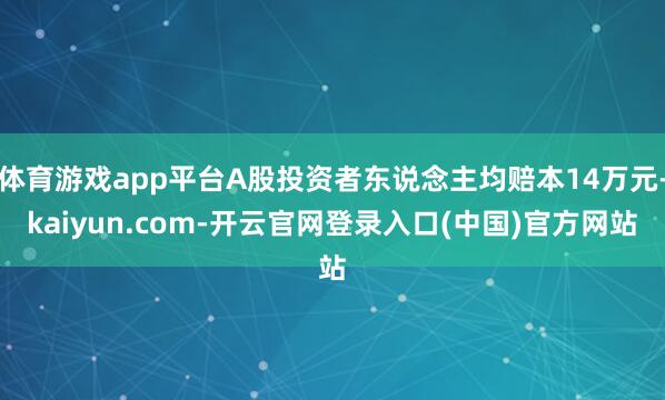 体育游戏app平台A股投资者东说念主均赔本14万元-kaiyun.com-开云官网登录入口(中国)官方网站