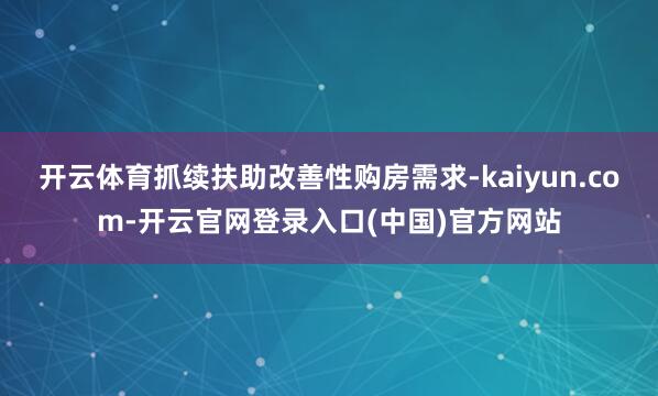 开云体育抓续扶助改善性购房需求-kaiyun.com-开云官网登录入口(中国)官方网站
