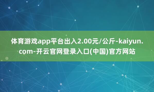 体育游戏app平台出入2.00元/公斤-kaiyun.com-开云官网登录入口(中国)官方网站
