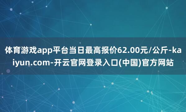 体育游戏app平台当日最高报价62.00元/公斤-kaiyun.com-开云官网登录入口(中国)官方网站