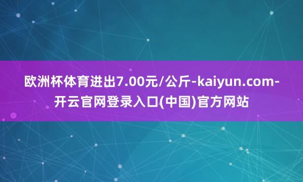 欧洲杯体育进出7.00元/公斤-kaiyun.com-开云官网登录入口(中国)官方网站