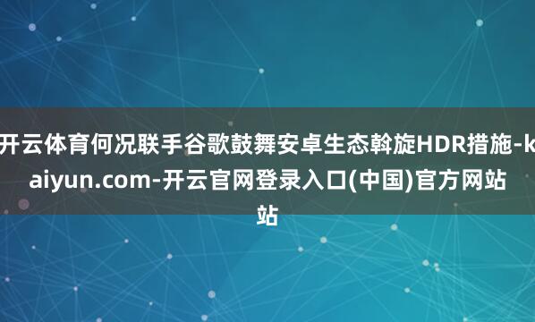 开云体育何况联手谷歌鼓舞安卓生态斡旋HDR措施-kaiyun.com-开云官网登录入口(中国)官方网站