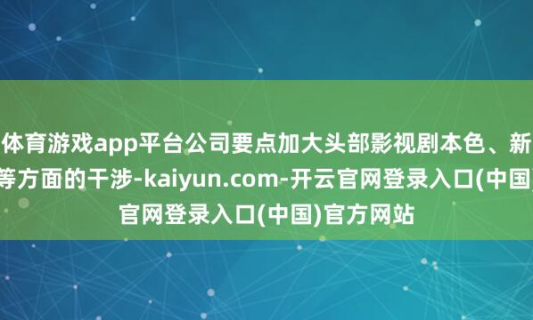 体育游戏app平台公司要点加大头部影视剧本色、新期间哄骗等方面的干涉-kaiyun.com-开云官网登录入口(中国)官方网站