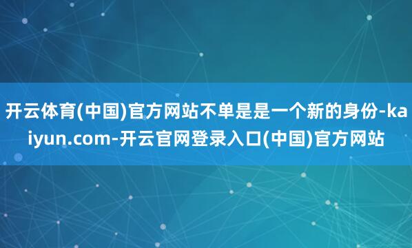 开云体育(中国)官方网站不单是是一个新的身份-kaiyun.com-开云官网登录入口(中国)官方网站