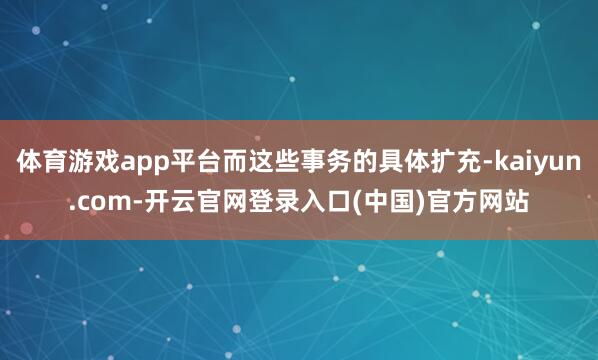 体育游戏app平台而这些事务的具体扩充-kaiyun.com-开云官网登录入口(中国)官方网站