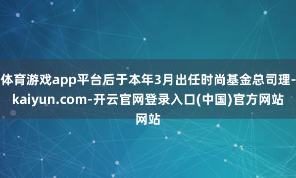 体育游戏app平台后于本年3月出任时尚基金总司理-kaiyun.com-开云官网登录入口(中国)官方网站
