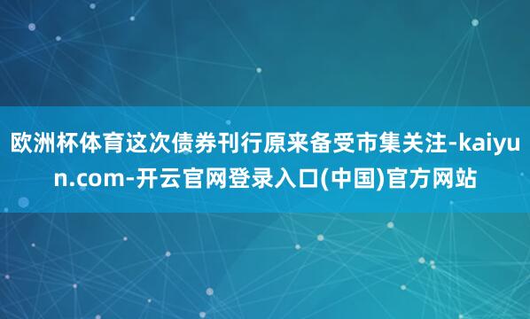 欧洲杯体育这次债券刊行原来备受市集关注-kaiyun.com-开云官网登录入口(中国)官方网站