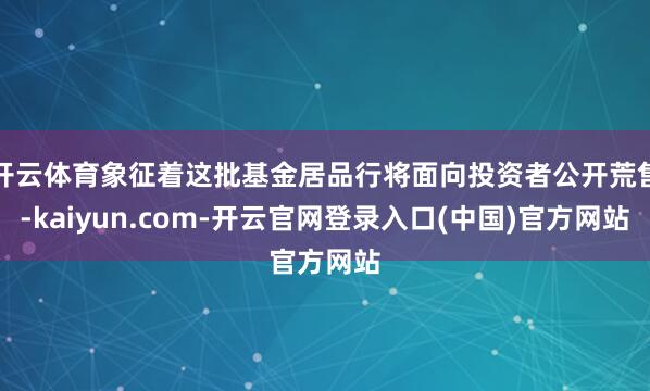 开云体育象征着这批基金居品行将面向投资者公开荒售-kaiyun.com-开云官网登录入口(中国)官方网站