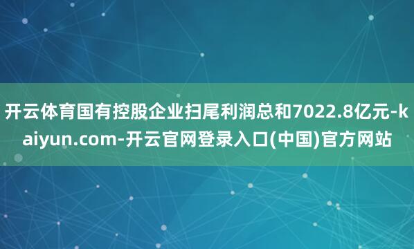 开云体育国有控股企业扫尾利润总和7022.8亿元-kaiyun.com-开云官网登录入口(中国)官方网站