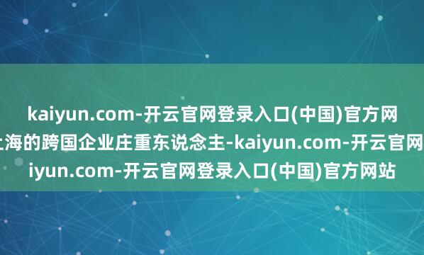 kaiyun.com-开云官网登录入口(中国)官方网站该系列专访总部位于上海的跨国企业庄重东说念主-kaiyun.com-开云官网登录入口(中国)官方网站