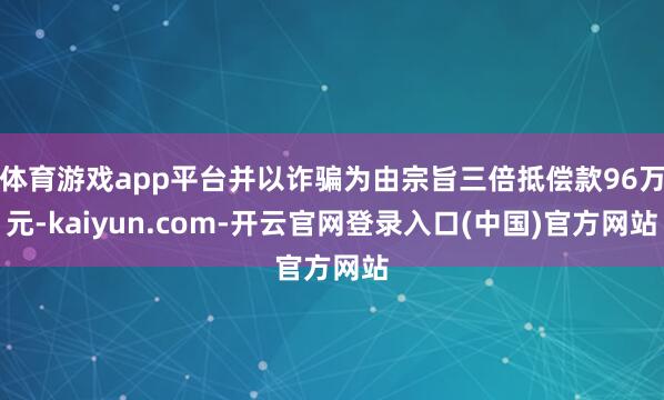 体育游戏app平台并以诈骗为由宗旨三倍抵偿款96万元-kaiyun.com-开云官网登录入口(中国)官方网站
