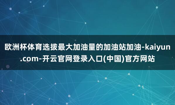 欧洲杯体育选拔最大加油量的加油站加油-kaiyun.com-开云官网登录入口(中国)官方网站