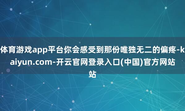 体育游戏app平台你会感受到那份唯独无二的偏疼-kaiyun.com-开云官网登录入口(中国)官方网站
