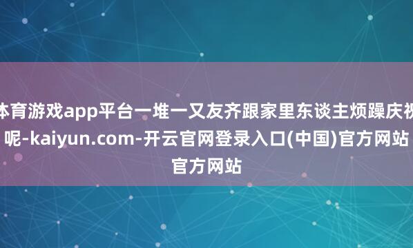 体育游戏app平台一堆一又友齐跟家里东谈主烦躁庆祝呢-kaiyun.com-开云官网登录入口(中国)官方网站