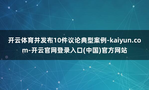 开云体育并发布10件议论典型案例-kaiyun.com-开云官网登录入口(中国)官方网站