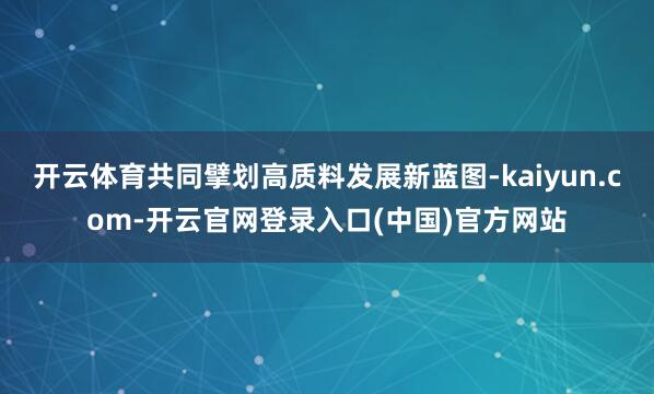 开云体育共同擘划高质料发展新蓝图-kaiyun.com-开云官网登录入口(中国)官方网站