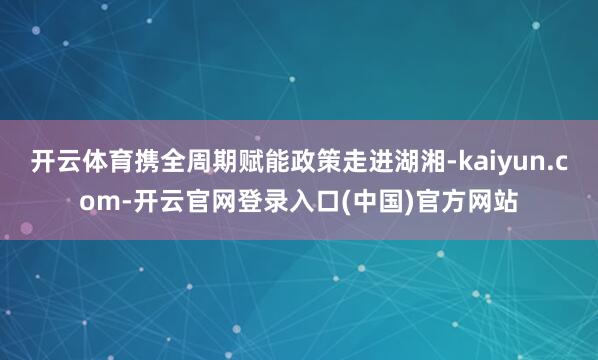 开云体育携全周期赋能政策走进湖湘-kaiyun.com-开云官网登录入口(中国)官方网站