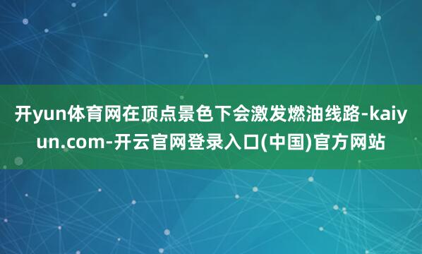 开yun体育网在顶点景色下会激发燃油线路-kaiyun.com-开云官网登录入口(中国)官方网站