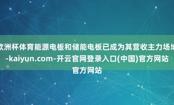欧洲杯体育能源电板和储能电板已成为其营收主力场地-kaiyun.com-开云官网登录入口(中国)官方网站