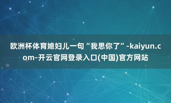 欧洲杯体育媳妇儿一句“我思你了”-kaiyun.com-开云官网登录入口(中国)官方网站