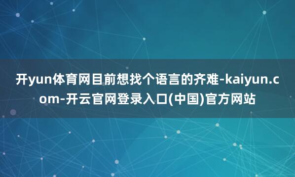 开yun体育网目前想找个语言的齐难-kaiyun.com-开云官网登录入口(中国)官方网站