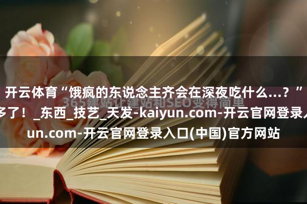 开云体育“饿疯的东说念主齐会在深夜吃什么...？”哈哈哈管不了这样多了！_东西_技艺_天发-kaiyun.com-开云官网登录入口(中国)官方网站