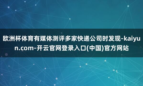 欧洲杯体育有媒体测评多家快递公司时发现-kaiyun.com-开云官网登录入口(中国)官方网站